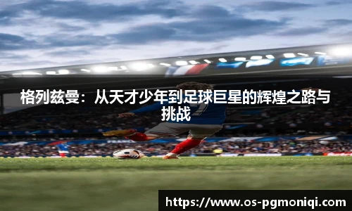 格列兹曼：从天才少年到足球巨星的辉煌之路与挑战